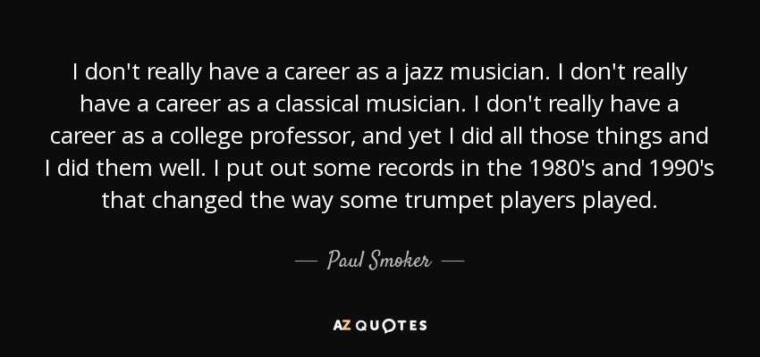 I don't really have a career as a jazz musician. I don't really have a career as a classical musician. I don't really have a career as a college professor, and yet I did all those things and I did them well. I put out some records in the 1980's and 1990's that changed the way some trumpet players played. - Paul Smoker