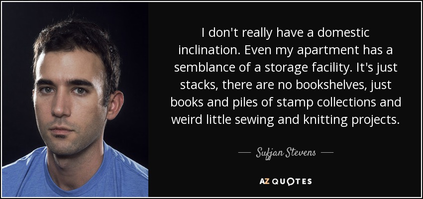 I don't really have a domestic inclination. Even my apartment has a semblance of a storage facility. It's just stacks, there are no bookshelves, just books and piles of stamp collections and weird little sewing and knitting projects. - Sufjan Stevens