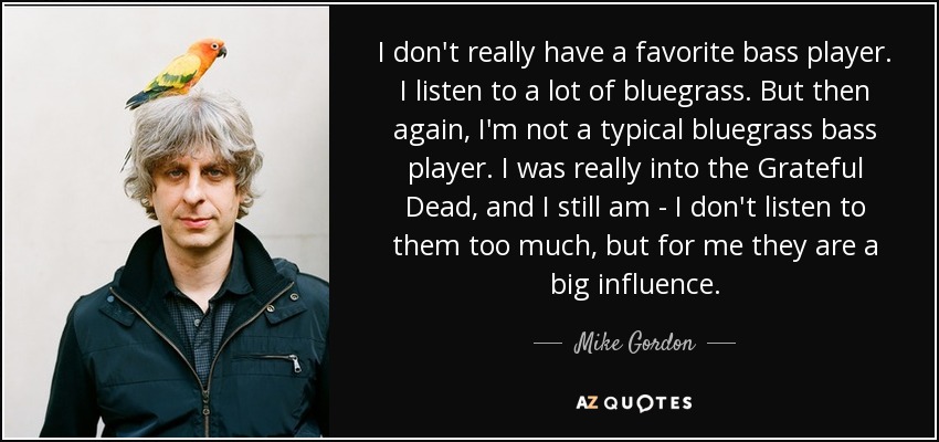 I don't really have a favorite bass player. I listen to a lot of bluegrass. But then again, I'm not a typical bluegrass bass player. I was really into the Grateful Dead, and I still am - I don't listen to them too much, but for me they are a big influence. - Mike Gordon