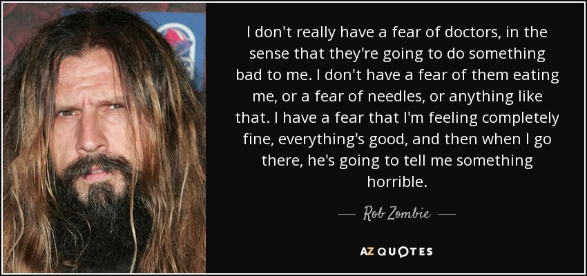 I don't really have a fear of doctors, in the sense that they're going to do something bad to me. I don't have a fear of them eating me, or a fear of needles, or anything like that. I have a fear that I'm feeling completely fine, everything's good, and then when I go there, he's going to tell me something horrible. - Rob Zombie