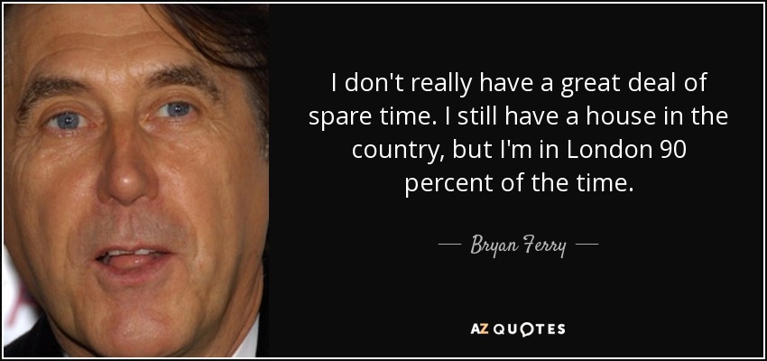 I don't really have a great deal of spare time. I still have a house in the country, but I'm in London 90 percent of the time. - Bryan Ferry