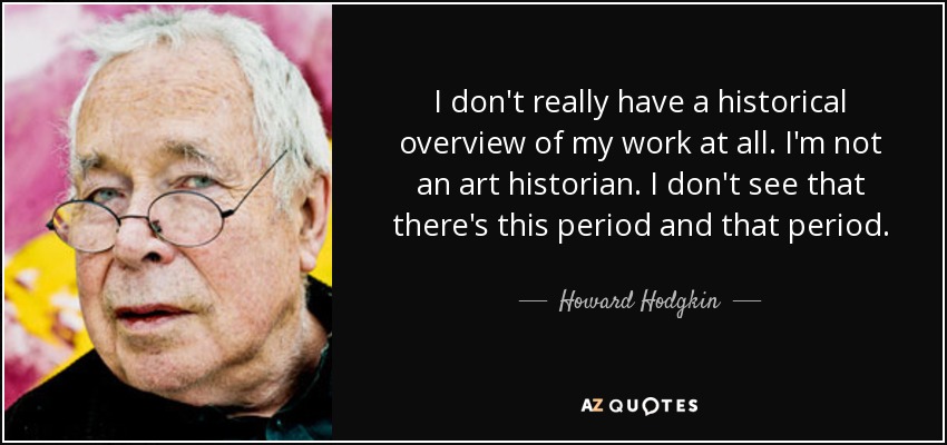 I don't really have a historical overview of my work at all. I'm not an art historian. I don't see that there's this period and that period. - Howard Hodgkin