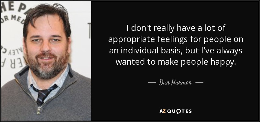 I don't really have a lot of appropriate feelings for people on an individual basis, but I've always wanted to make people happy. - Dan Harmon