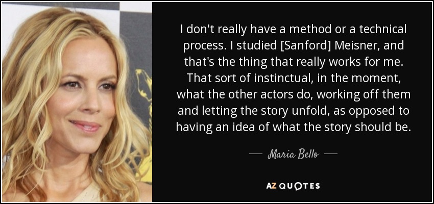 I don't really have a method or a technical process. I studied [Sanford] Meisner, and that's the thing that really works for me. That sort of instinctual, in the moment, what the other actors do, working off them and letting the story unfold, as opposed to having an idea of what the story should be. - Maria Bello