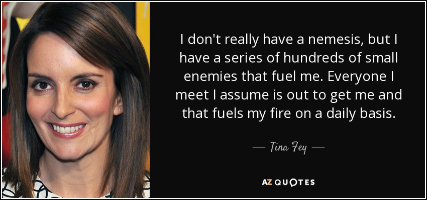 I don't really have a nemesis, but I have a series of hundreds of small enemies that fuel me. Everyone I meet I assume is out to get me and that fuels my fire on a daily basis. - Tina Fey