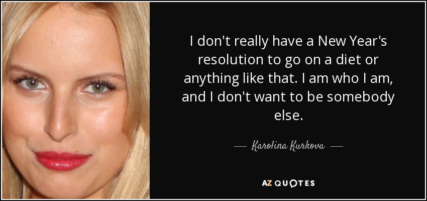 I don't really have a New Year's resolution to go on a diet or anything like that. I am who I am, and I don't want to be somebody else. - Karolina Kurkova