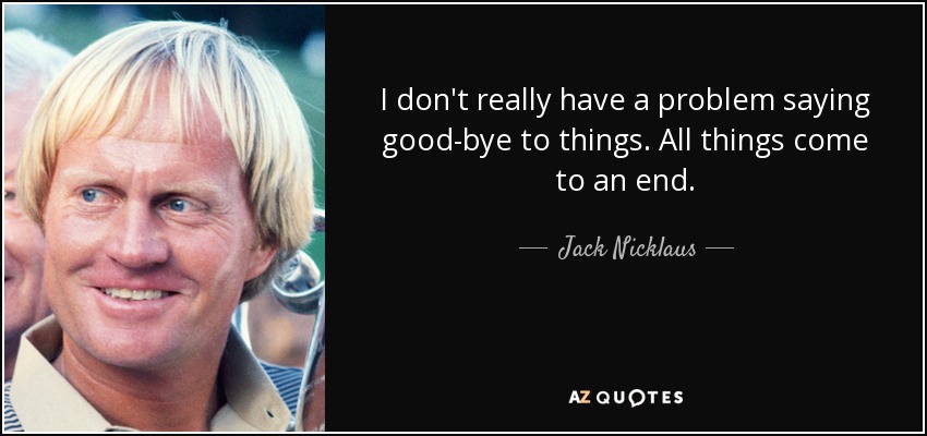 I don't really have a problem saying good-bye to things. All things come to an end. - Jack Nicklaus