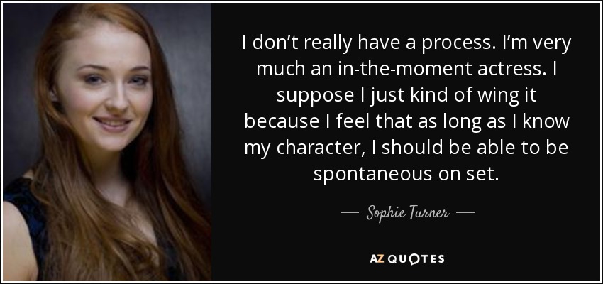 I don’t really have a process. I’m very much an in-the-moment actress. I suppose I just kind of wing it because I feel that as long as I know my character, I should be able to be spontaneous on set. - Sophie Turner