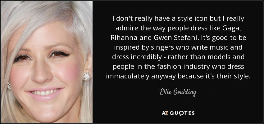 I don't really have a style icon but I really admire the way people dress like Gaga, Rihanna and Gwen Stefani. It's good to be inspired by singers who write music and dress incredibly - rather than models and people in the fashion industry who dress immaculately anyway because it's their style. - Ellie Goulding