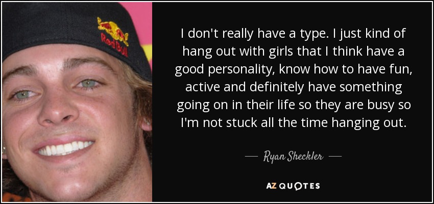 I don't really have a type. I just kind of hang out with girls that I think have a good personality, know how to have fun, active and definitely have something going on in their life so they are busy so I'm not stuck all the time hanging out. - Ryan Sheckler