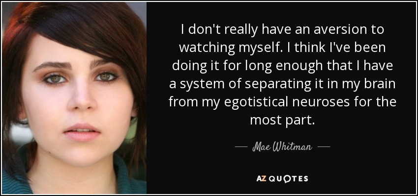 I don't really have an aversion to watching myself. I think I've been doing it for long enough that I have a system of separating it in my brain from my egotistical neuroses for the most part. - Mae Whitman