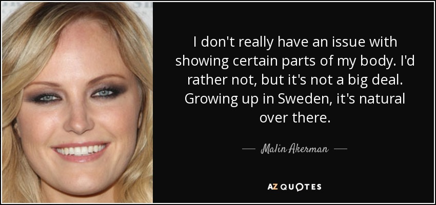 I don't really have an issue with showing certain parts of my body. I'd rather not, but it's not a big deal. Growing up in Sweden, it's natural over there. - Malin Akerman