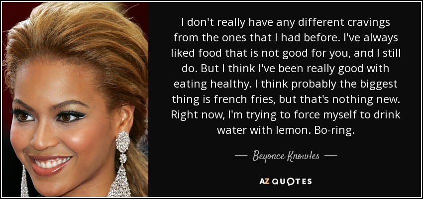 I don't really have any different cravings from the ones that I had before. I've always liked food that is not good for you, and I still do. But I think I've been really good with eating healthy. I think probably the biggest thing is french fries, but that's nothing new. Right now, I'm trying to force myself to drink water with lemon. Bo-ring. - Beyonce Knowles