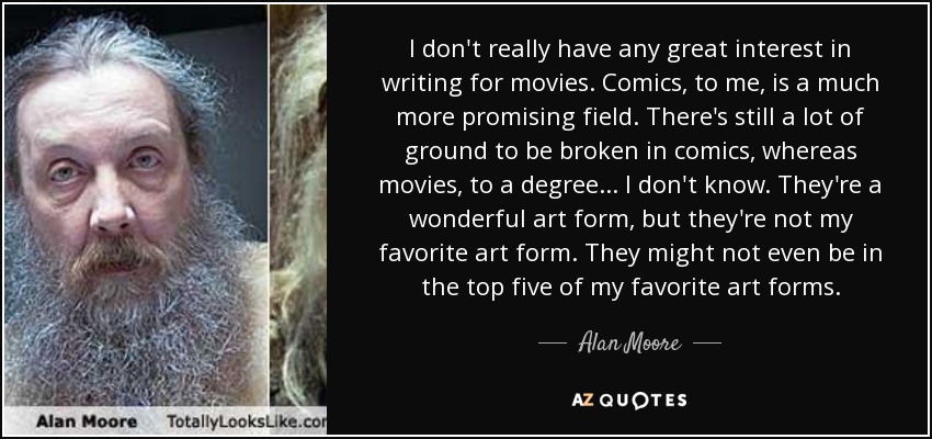 I don't really have any great interest in writing for movies. Comics, to me, is a much more promising field. There's still a lot of ground to be broken in comics, whereas movies, to a degree... I don't know. They're a wonderful art form, but they're not my favorite art form. They might not even be in the top five of my favorite art forms. - Alan Moore