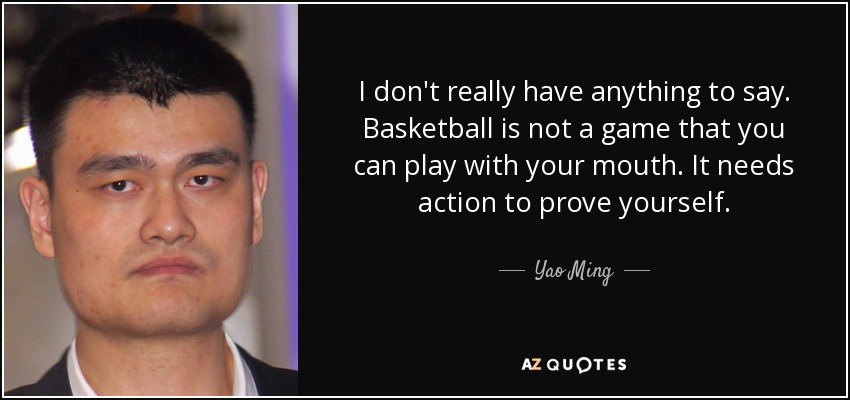 I don't really have anything to say. Basketball is not a game that you can play with your mouth. It needs action to prove yourself. - Yao Ming