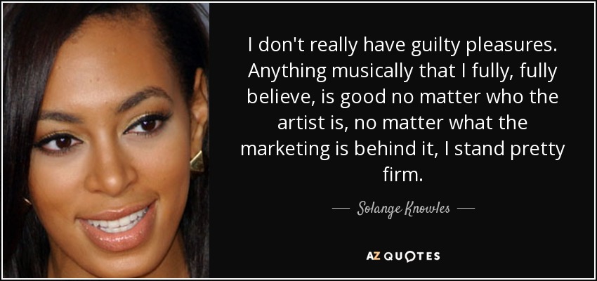 I don't really have guilty pleasures. Anything musically that I fully, fully believe, is good no matter who the artist is, no matter what the marketing is behind it, I stand pretty firm. - Solange Knowles