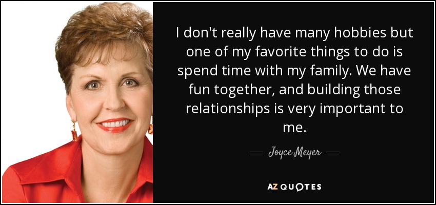 I don't really have many hobbies but one of my favorite things to do is spend time with my family. We have fun together, and building those relationships is very important to me. - Joyce Meyer