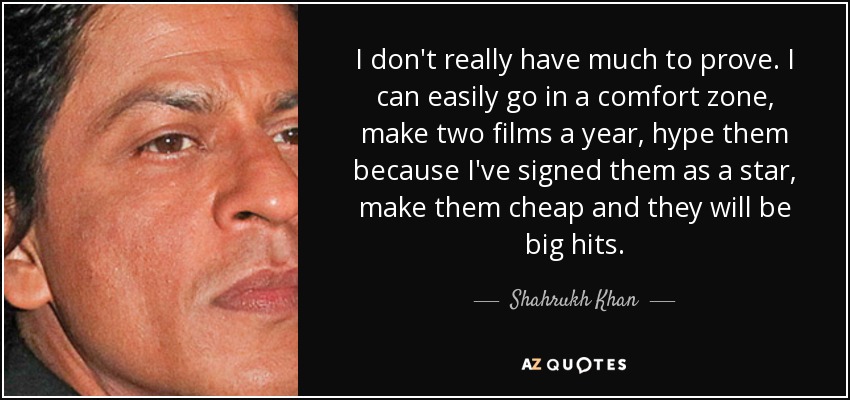 I don't really have much to prove. I can easily go in a comfort zone, make two films a year, hype them because I've signed them as a star, make them cheap and they will be big hits. - Shahrukh Khan