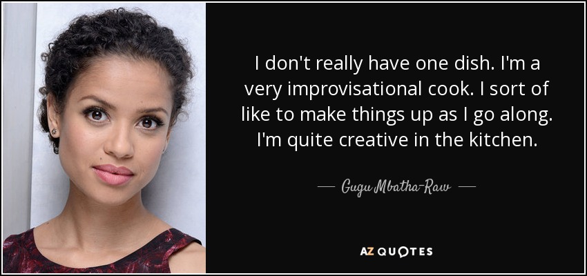 I don't really have one dish. I'm a very improvisational cook. I sort of like to make things up as I go along. I'm quite creative in the kitchen. - Gugu Mbatha-Raw
