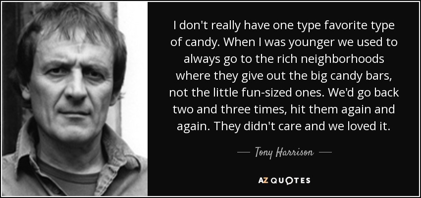 I don't really have one type favorite type of candy. When I was younger we used to always go to the rich neighborhoods where they give out the big candy bars, not the little fun-sized ones. We'd go back two and three times, hit them again and again. They didn't care and we loved it. - Tony Harrison