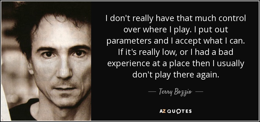 I don't really have that much control over where I play. I put out parameters and I accept what I can. If it's really low, or I had a bad experience at a place then I usually don't play there again. - Terry Bozzio