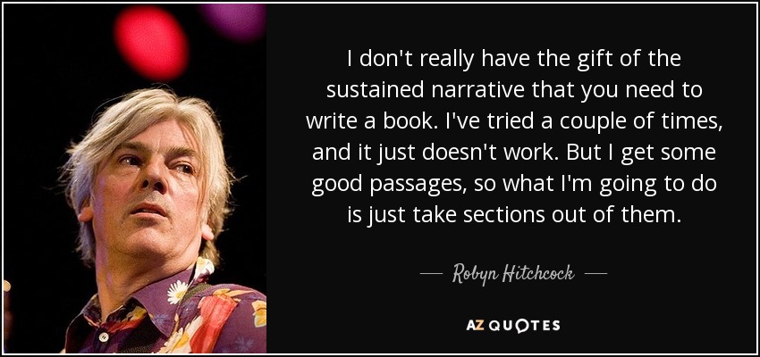 I don't really have the gift of the sustained narrative that you need to write a book. I've tried a couple of times, and it just doesn't work. But I get some good passages, so what I'm going to do is just take sections out of them. - Robyn Hitchcock