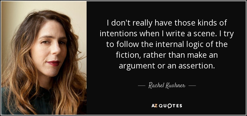 I don't really have those kinds of intentions when I write a scene. I try to follow the internal logic of the fiction, rather than make an argument or an assertion. - Rachel Kushner