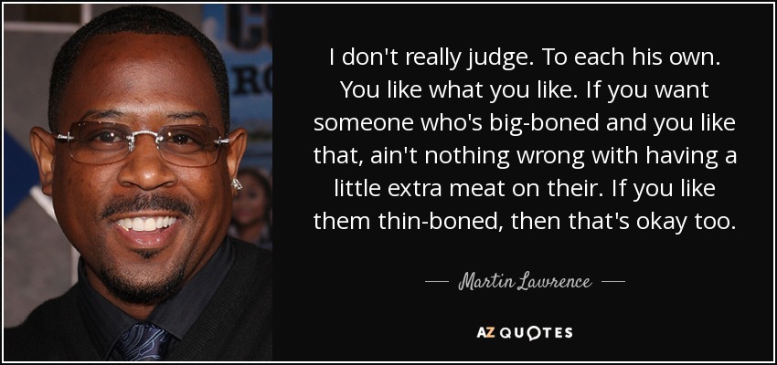 I don't really judge. To each his own. You like what you like. If you want someone who's big-boned and you like that, ain't nothing wrong with having a little extra meat on their. If you like them thin-boned, then that's okay too. - Martin Lawrence