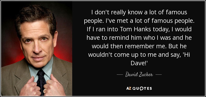 I don't really know a lot of famous people. I've met a lot of famous people. If I ran into Tom Hanks today, I would have to remind him who I was and he would then remember me. But he wouldn't come up to me and say, 'Hi Dave!' - David Zucker