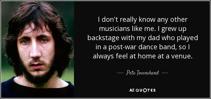 I don't really know any other musicians like me. I grew up backstage with my dad who played in a post-war dance band, so I always feel at home at a venue. - Pete Townshend