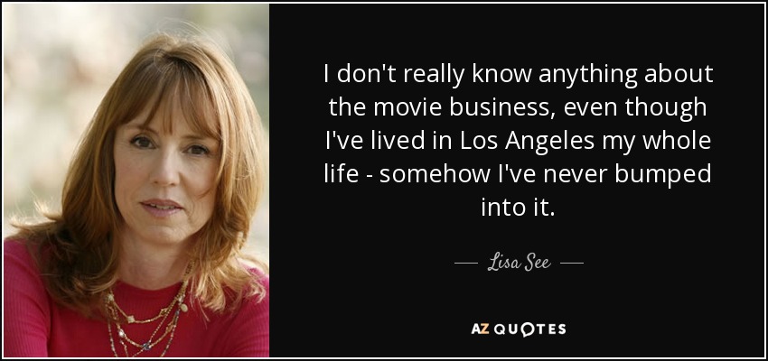 I don't really know anything about the movie business, even though I've lived in Los Angeles my whole life - somehow I've never bumped into it. - Lisa See