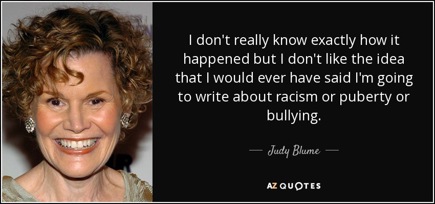 I don't really know exactly how it happened but I don't like the idea that I would ever have said I'm going to write about racism or puberty or bullying. - Judy Blume