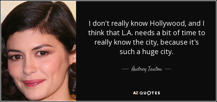 I don't really know Hollywood, and I think that L.A. needs a bit of time to really know the city, because it's such a huge city. - Audrey Tautou