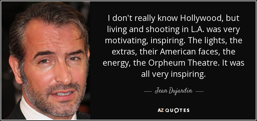 I don't really know Hollywood, but living and shooting in L.A. was very motivating, inspiring. The lights, the extras, their American faces, the energy, the Orpheum Theatre. It was all very inspiring. - Jean Dujardin