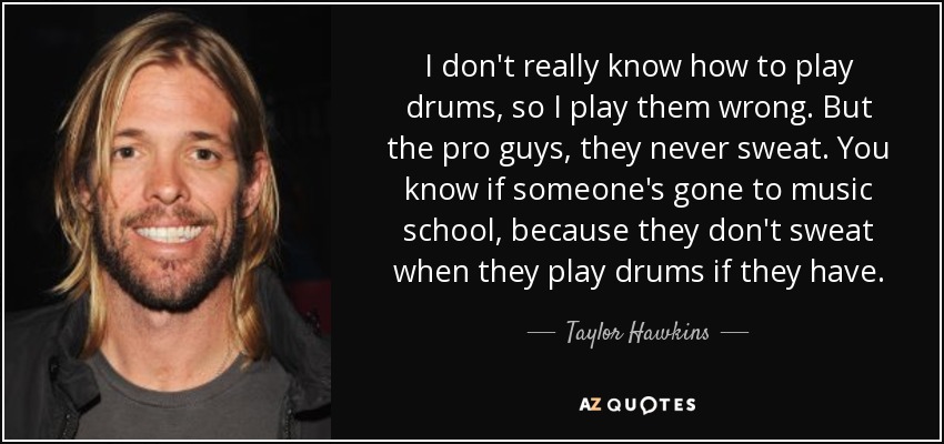 I don't really know how to play drums, so I play them wrong. But the pro guys, they never sweat. You know if someone's gone to music school, because they don't sweat when they play drums if they have. - Taylor Hawkins