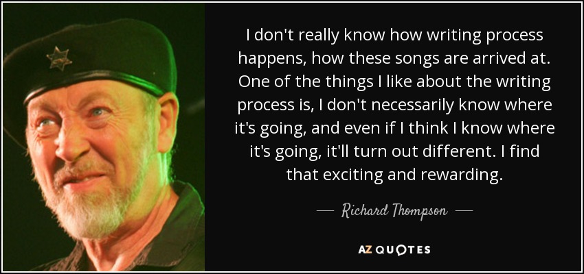 I don't really know how writing process happens, how these songs are arrived at. One of the things I like about the writing process is, I don't necessarily know where it's going, and even if I think I know where it's going, it'll turn out different. I find that exciting and rewarding. - Richard Thompson