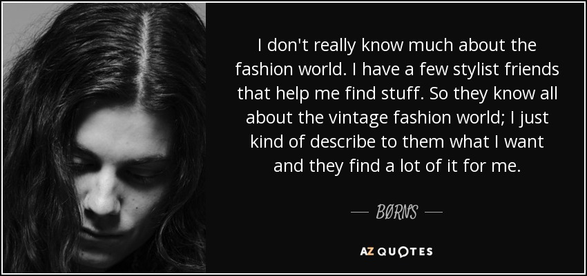 I don't really know much about the fashion world. I have a few stylist friends that help me find stuff. So they know all about the vintage fashion world; I just kind of describe to them what I want and they find a lot of it for me. - BØRNS