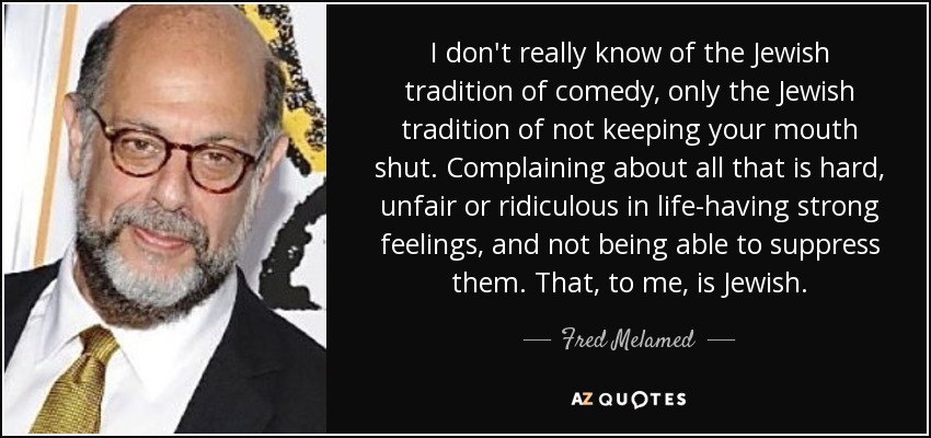 I don't really know of the Jewish tradition of comedy, only the Jewish tradition of not keeping your mouth shut. Complaining about all that is hard, unfair or ridiculous in life-having strong feelings, and not being able to suppress them. That, to me, is Jewish. - Fred Melamed