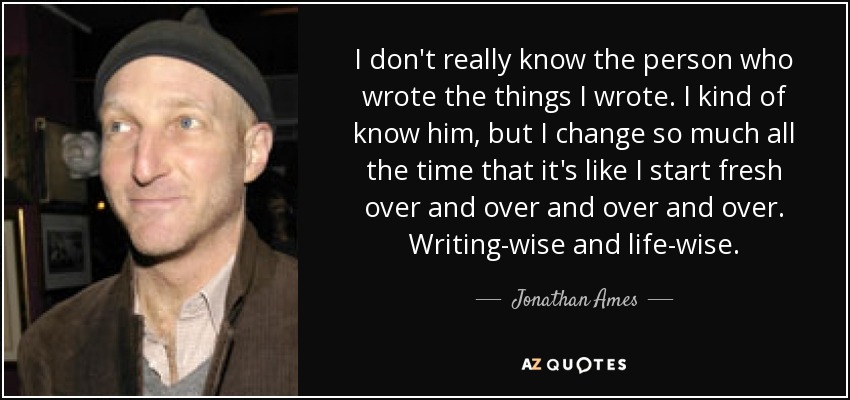 I don't really know the person who wrote the things I wrote. I kind of know him, but I change so much all the time that it's like I start fresh over and over and over and over. Writing-wise and life-wise. - Jonathan Ames