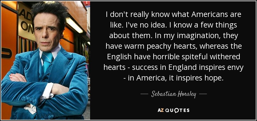 I don't really know what Americans are like. I've no idea. I know a few things about them. In my imagination, they have warm peachy hearts, whereas the English have horrible spiteful withered hearts - success in England inspires envy - in America, it inspires hope. - Sebastian Horsley