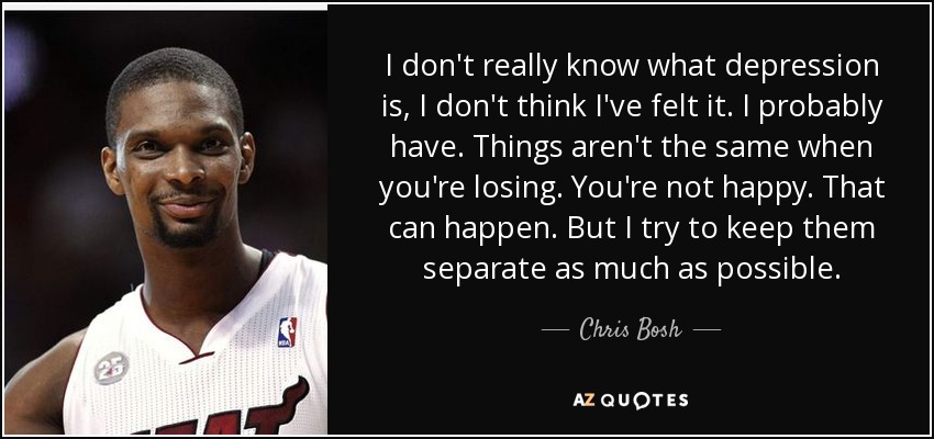 I don't really know what depression is, I don't think I've felt it. I probably have. Things aren't the same when you're losing. You're not happy. That can happen. But I try to keep them separate as much as possible. - Chris Bosh