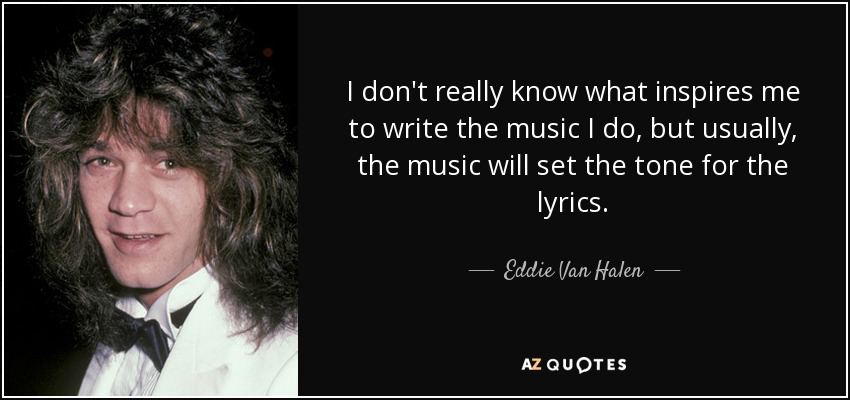 I don't really know what inspires me to write the music I do, but usually, the music will set the tone for the lyrics. - Eddie Van Halen