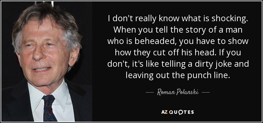 I don't really know what is shocking. When you tell the story of a man who is beheaded, you have to show how they cut off his head. If you don't, it's like telling a dirty joke and leaving out the punch line. - Roman Polanski