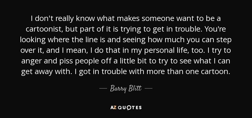 I don't really know what makes someone want to be a cartoonist, but part of it is trying to get in trouble. You're looking where the line is and seeing how much you can step over it, and I mean, I do that in my personal life, too. I try to anger and piss people off a little bit to try to see what I can get away with. I got in trouble with more than one cartoon. - Barry Blitt