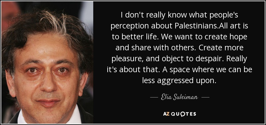 I don't really know what people's perception about Palestinians.All art is to better life. We want to create hope and share with others. Create more pleasure, and object to despair. Really it's about that. A space where we can be less aggressed upon. - Elia Suleiman