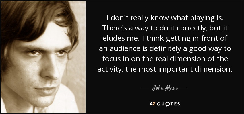 I don't really know what playing is. There's a way to do it correctly, but it eludes me. I think getting in front of an audience is definitely a good way to focus in on the real dimension of the activity, the most important dimension. - John Maus