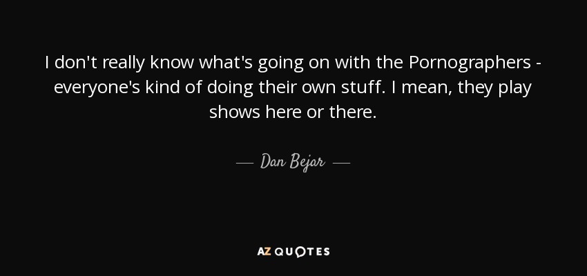 I don't really know what's going on with the Pornographers - everyone's kind of doing their own stuff. I mean, they play shows here or there. - Dan Bejar