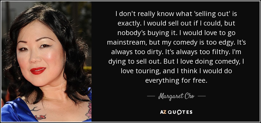 I don't really know what 'selling out' is exactly. I would sell out if I could, but nobody's buying it. I would love to go mainstream, but my comedy is too edgy. It's always too dirty. It's always too filthy. I'm dying to sell out. But I love doing comedy, I love touring, and I think I would do everything for free. - Margaret Cho