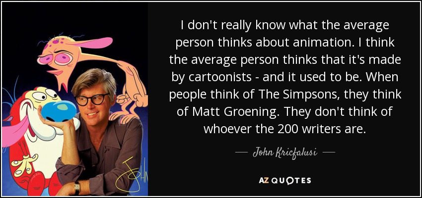 I don't really know what the average person thinks about animation. I think the average person thinks that it's made by cartoonists - and it used to be. When people think of The Simpsons, they think of Matt Groening. They don't think of whoever the 200 writers are. - John Kricfalusi