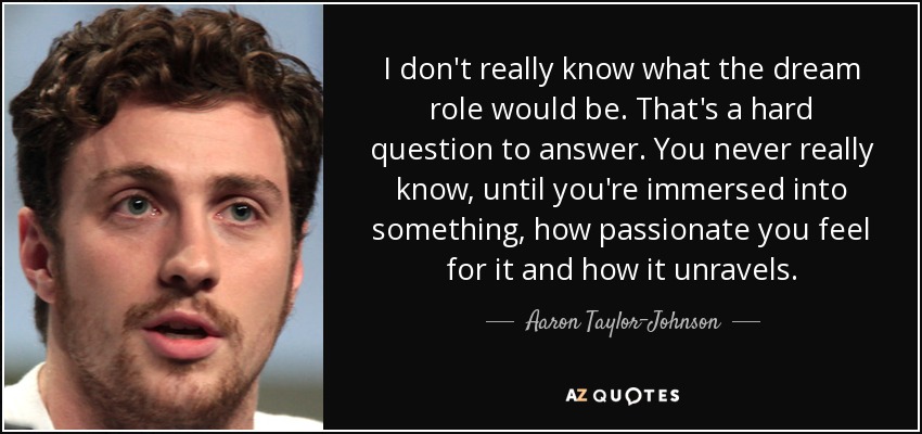 I don't really know what the dream role would be. That's a hard question to answer. You never really know, until you're immersed into something, how passionate you feel for it and how it unravels. - Aaron Taylor-Johnson